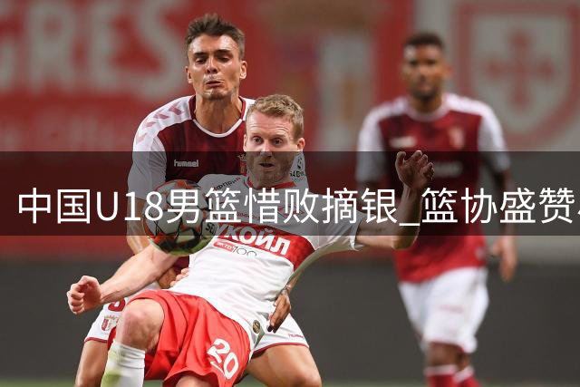中国U18男篮惜败摘银 篮协盛赞小将拼搏精神