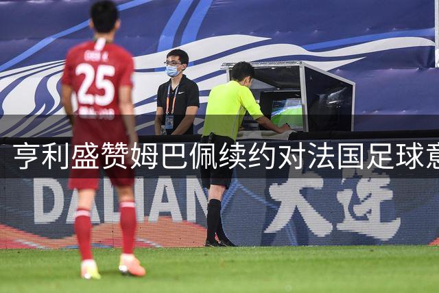 亨利盛赞姆巴佩续约对法国足球意义重大