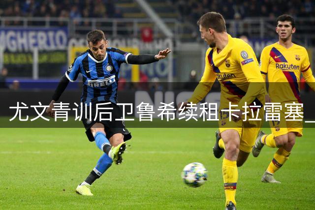尤文青训后卫鲁希续租卡拉雷塞 租借期收获职业新高