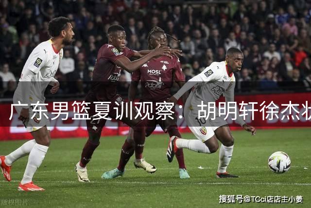 广东男篮夏训观察：胡明轩徐杰状态回升 新星王洪泽完成蜕变