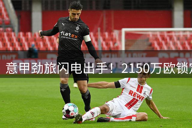 意甲劲旅闪电出手！2150万欧锁定蓝军失意铁卫 交易方案曝光
