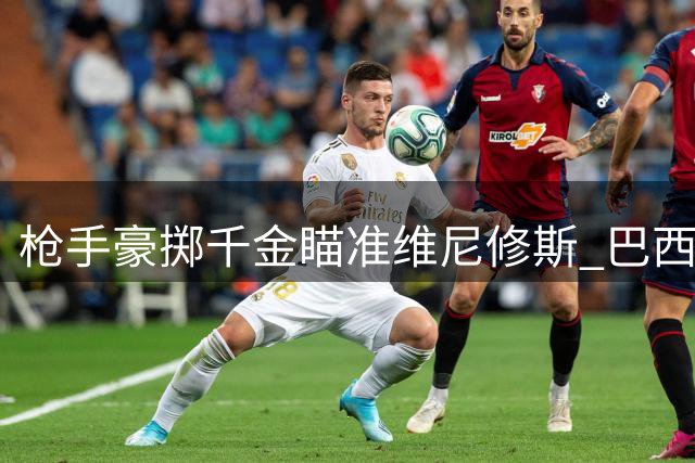 枪手豪掷千金瞄准维尼修斯 巴西铁三角或助阿森纳冲击历史