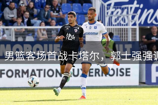 男篮客场首战卡塔尔，郭士强强调做好自身