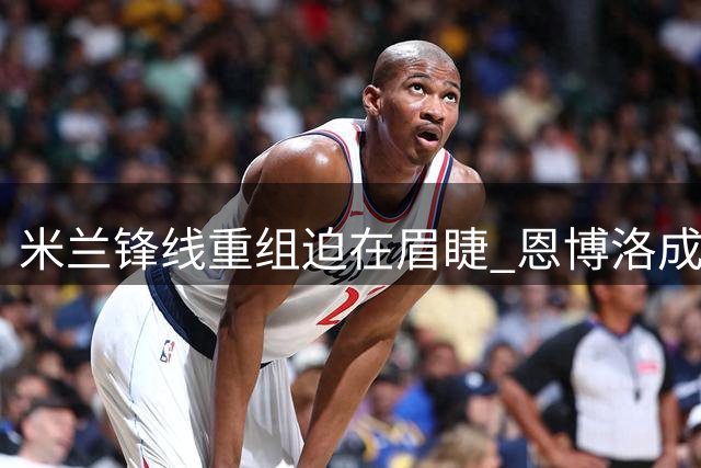米兰锋线重组迫在眉睫 恩博洛成关键拼图