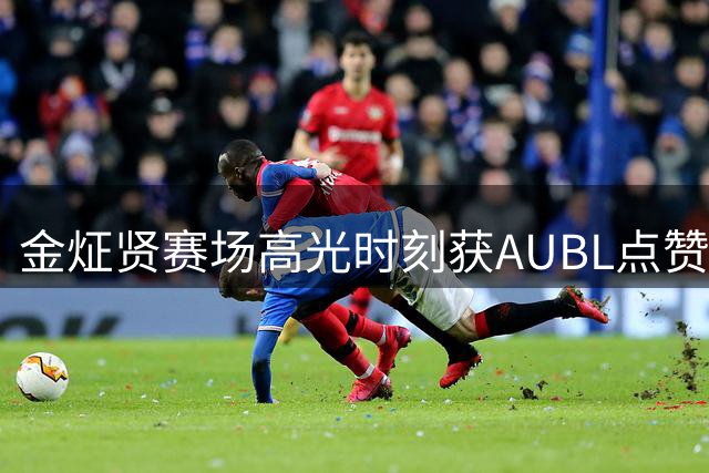 金炡贤赛场高光时刻获AUBL点赞：新锐前锋令人印象深刻的表现