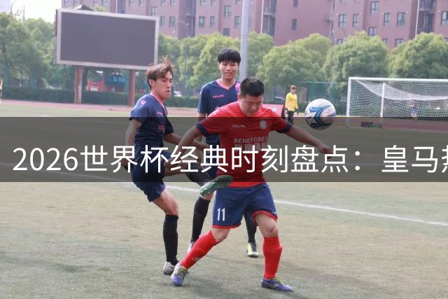 2026世界杯经典时刻盘点：皇马热身赛遇阻 阿森纳新援闪耀
