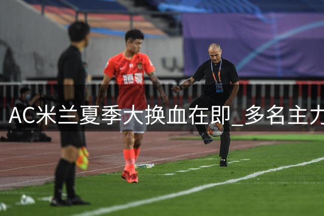 AC米兰夏季大换血在即 多名主力球员恐遭清洗